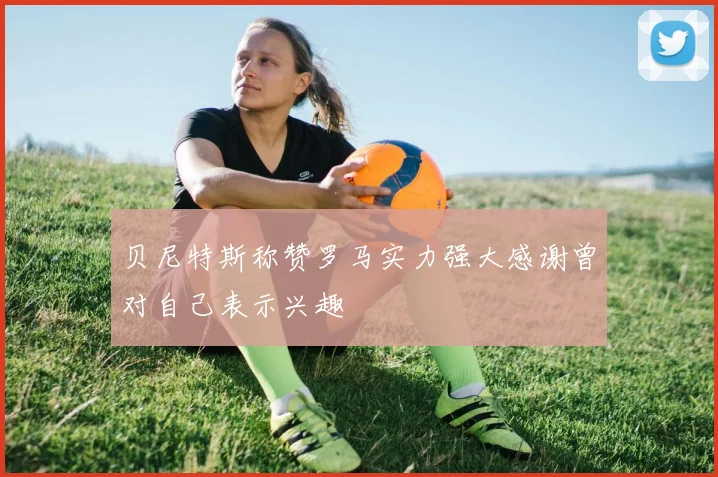 贝尼特斯称赞罗马实力强大感谢曾对自己表示兴趣
