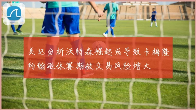 美记分析沃特森崛起或导致卡梅隆约翰逊休赛期被交易风险增大