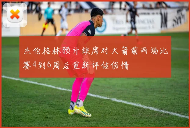 杰伦格林预计缺席对火箭前两场比赛4到6周后重新评估伤情