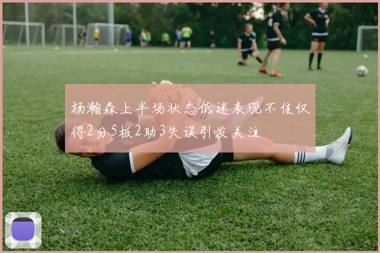 杨瀚森上半场状态低迷表现不佳仅得2分5板2助3失误引发关注