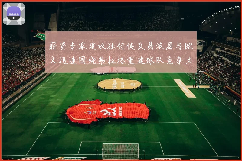 薪资专家建议独行侠交易浓眉与欧文迅速围绕弗拉格重建球队竞争力