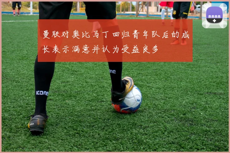曼联对奥比马丁回归青年队后的成长表示满意并认为受益良多