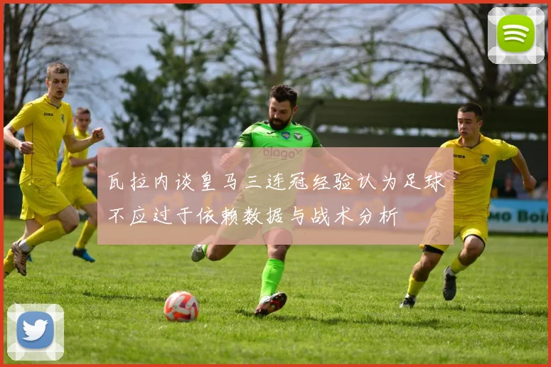 瓦拉内谈皇马三连冠经验认为足球不应过于依赖数据与战术分析