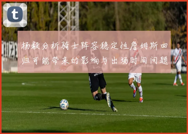 杨毅分析骑士阵容稳定性詹姆斯回归可能带来的影响与出场时间问题
