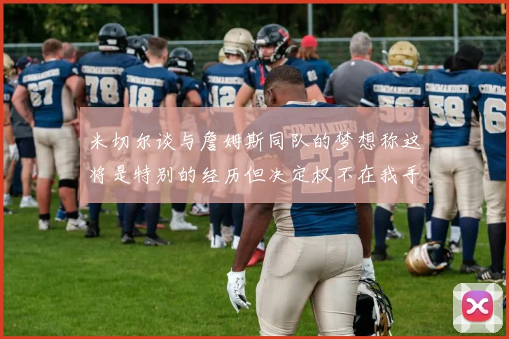 米切尔谈与詹姆斯同队的梦想称这将是特别的经历但决定权不在我手中