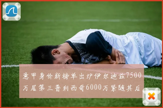 意甲身价新榜单出炉伊尔迪兹7500万居第三普利西奇6000万紧随其后