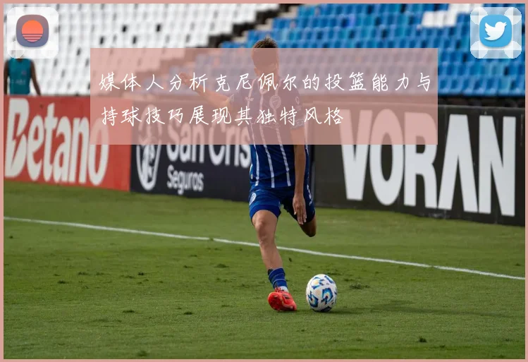 媒体人分析克尼佩尔的投篮能力与持球技巧展现其独特风格