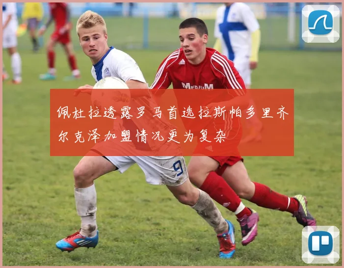 佩杜拉透露罗马首选拉斯帕多里齐尔克泽加盟情况更为复杂