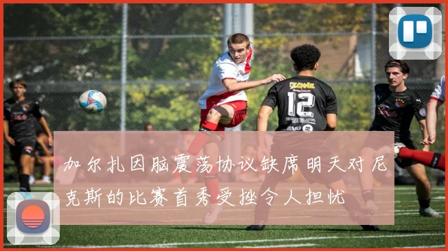 加尔扎因脑震荡协议缺席明天对尼克斯的比赛首秀受挫令人担忧