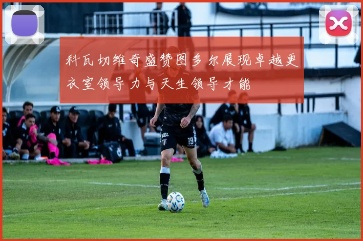 科瓦切维奇盛赞图多尔展现卓越更衣室领导力与天生领导才能
