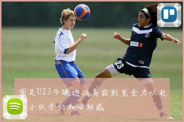 国足U23今晚迎战乌兹别克全力以赴为小伙子们加油助威
