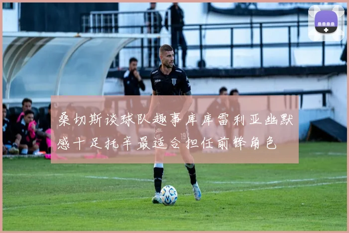 桑切斯谈球队趣事库库雷利亚幽默感十足托辛最适合担任前锋角色