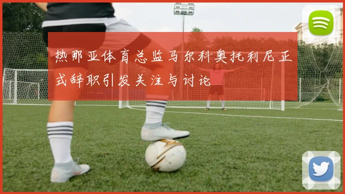 热那亚体育总监马尔科奥托利尼正式辞职引发关注与讨论