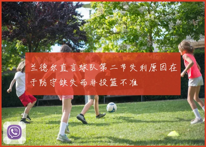 兰德尔直言球队第二节失利原因在于防守缺失而非投篮不准
