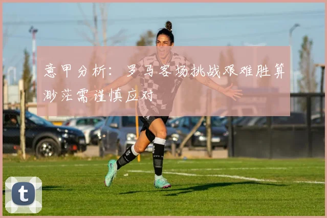意甲分析：罗马客场挑战艰难胜算渺茫需谨慎应对