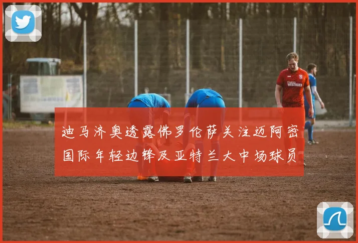 迪马济奥透露佛罗伦萨关注迈阿密国际年轻边锋及亚特兰大中场球员