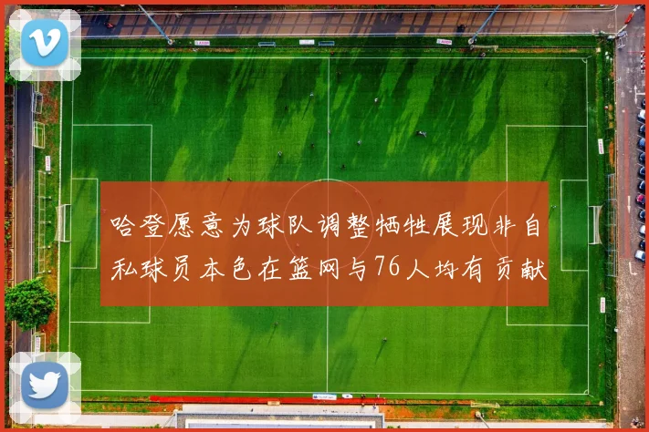 哈登愿意为球队调整牺牲展现非自私球员本色在篮网与76人均有贡献