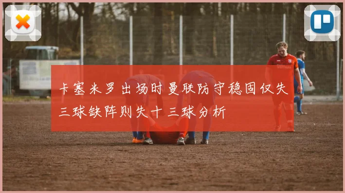 卡塞米罗出场时曼联防守稳固仅失三球缺阵则失十三球分析