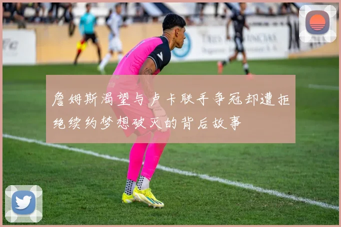詹姆斯渴望与卢卡联手争冠却遭拒绝续约梦想破灭的背后故事