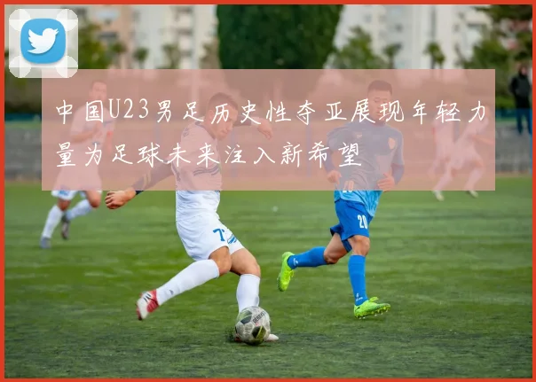 中国U23男足历史性夺亚展现年轻力量为足球未来注入新希望